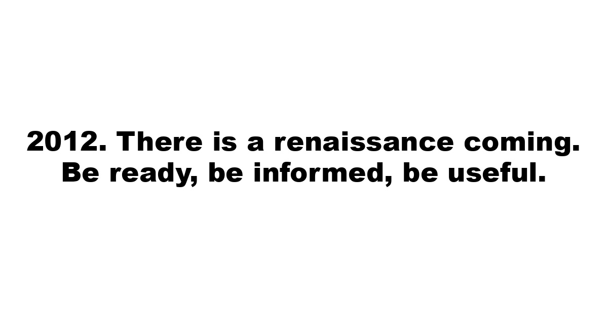 2012. There is a renaissance coming. Be ready, be informed, be useful.