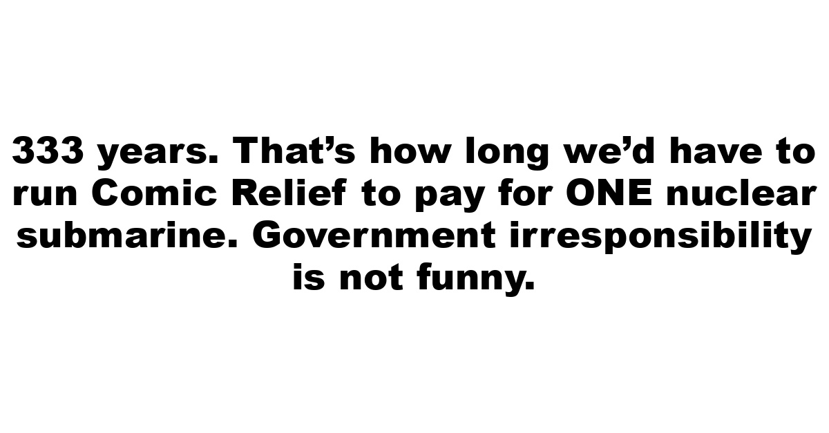 333 years. That’s how long we’d have to run Comic Relief to pay for ONE nuclear submarine.  Government irresponsibility is not funny.