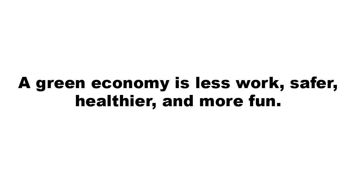 A green economy is less work, safer, healthier, and more fun.