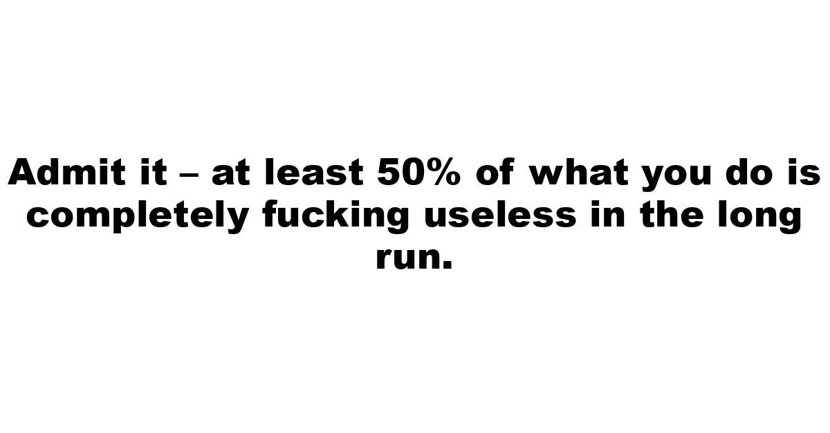 Admit it – at least 50% of what you do is completely fucking useless in the long run.