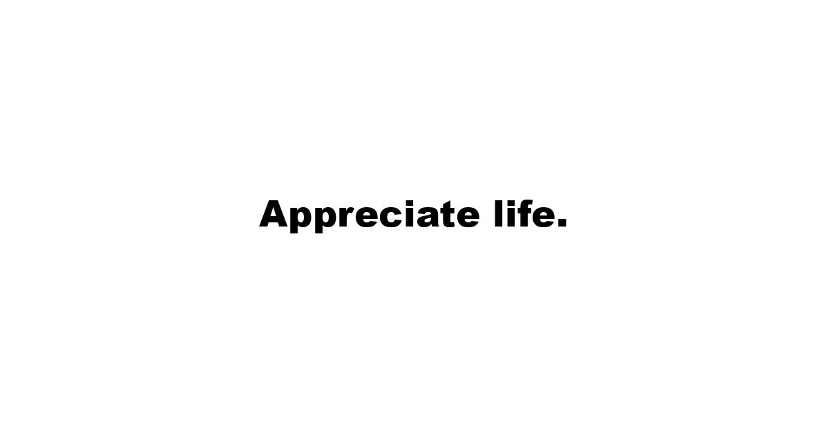 Appreciate life.