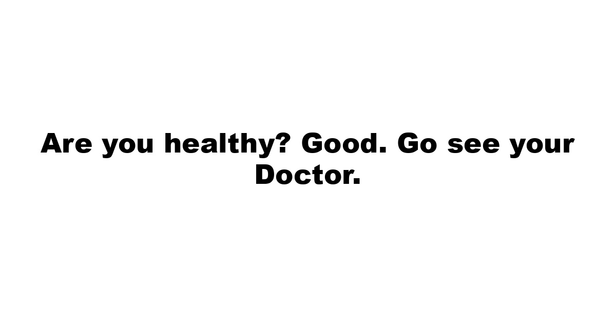 Are you healthy? Good. Go see your Doctor.