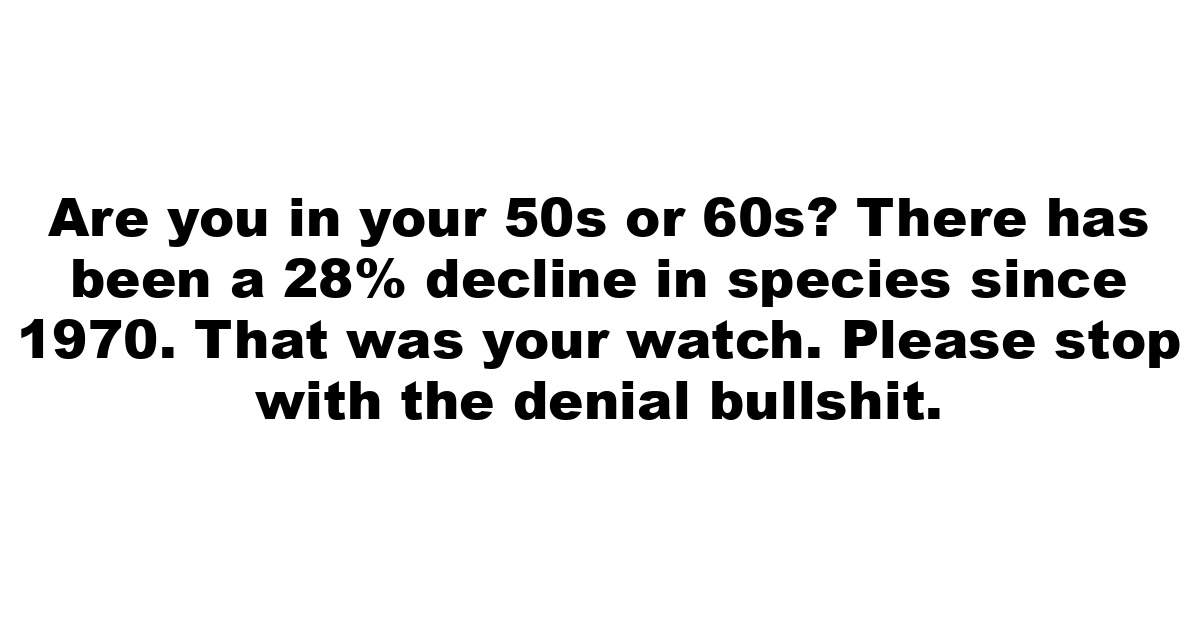 Are you in your 50s or 60s? There has been a 28% decline in species since 1970. That was your watch. Please stop with the denial bullshit.