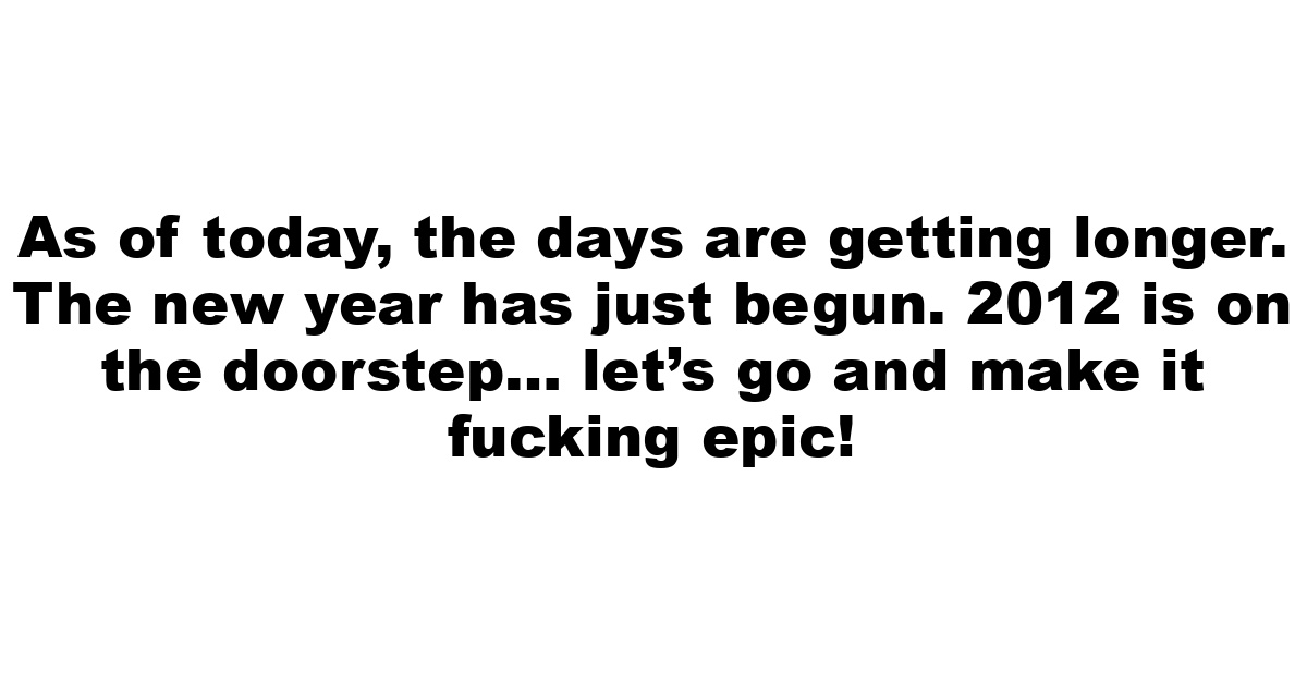 As of today, the days are getting longer. The new year has just begun. 2012 is on the doorstep… let’s go and make it fucking epic!