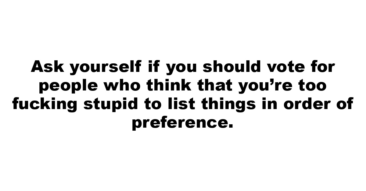 Ask yourself if you should vote for people who think that you’re too fucking stupid to list things in order of preference.