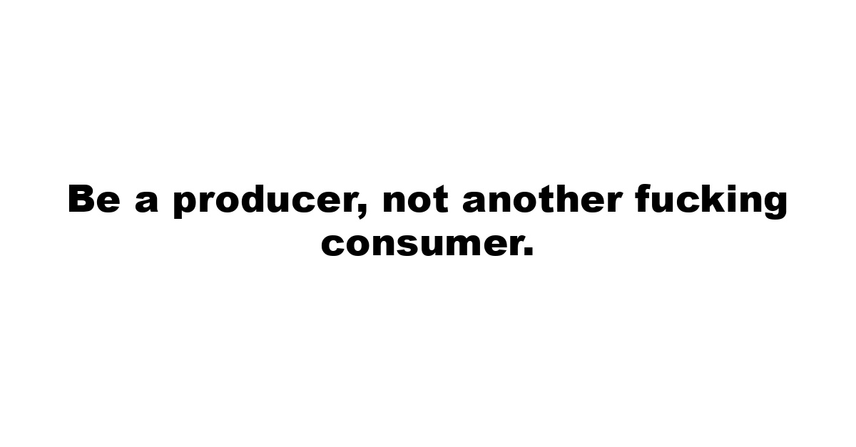 Be a producer, not another fucking consumer.