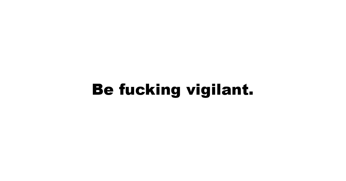 Be fucking vigilant.