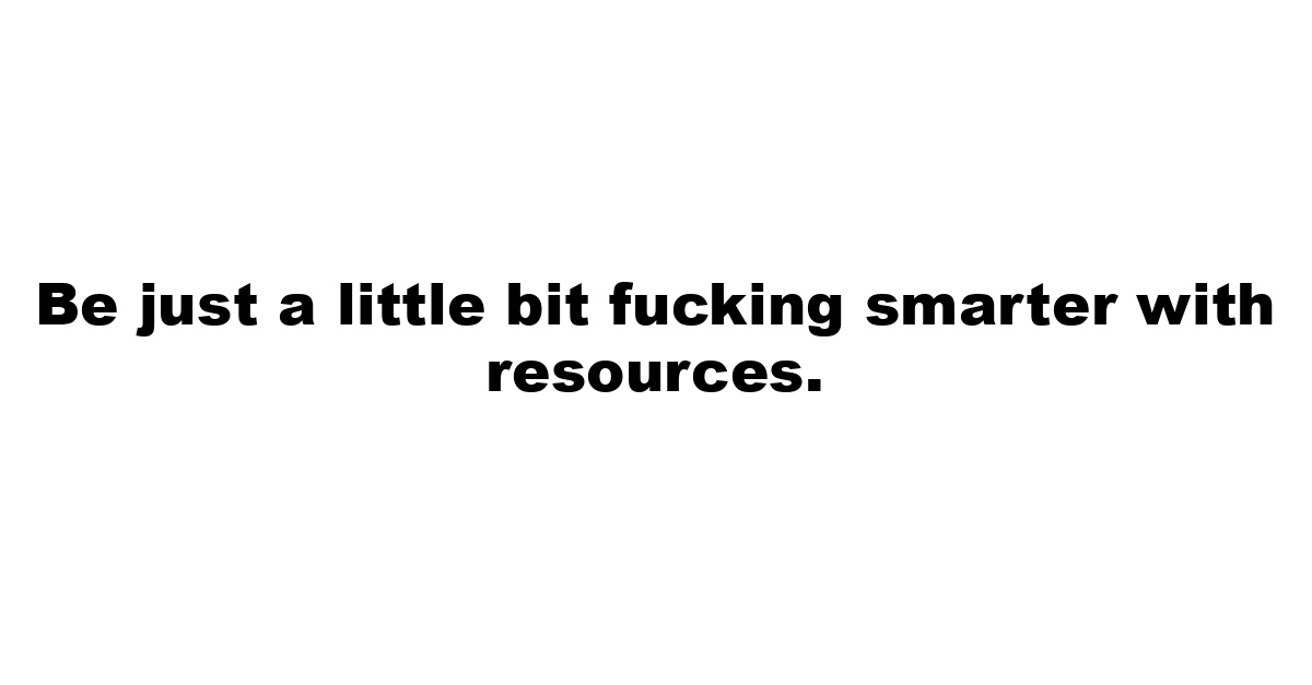 Be just a little bit fucking smarter with resources.