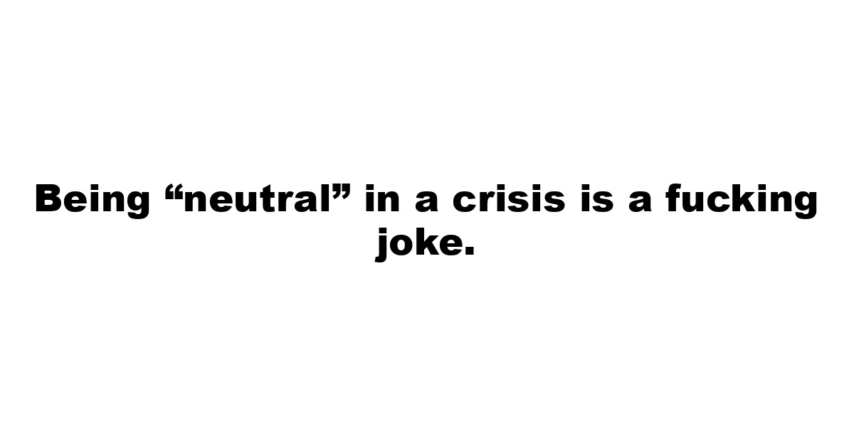 Being “neutral” in a crisis is a fucking joke.