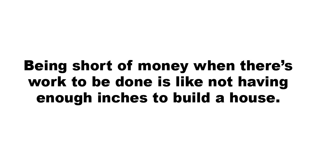 Being short of money when there’s work to be done is like not having enough inches to build a house.