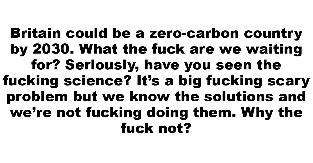 Britain could be a zero-carbon country by 2030. What the fuck are we waiting for? Seriously, have you seen the fucking science? It’s a big fucking scary problem but we know the solutions and we’re not fucking doing them. Why the fuck not?