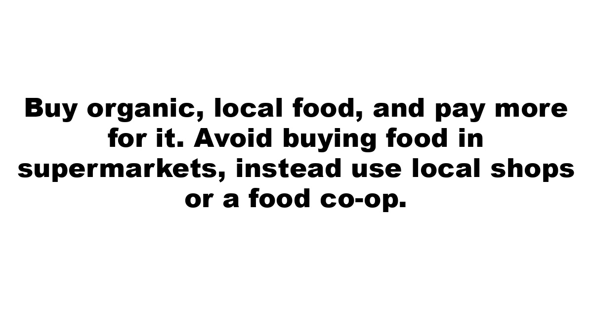 Buy organic, local food, and pay more for it. Avoid buying food in supermarkets, instead use local shops or a food co-op.