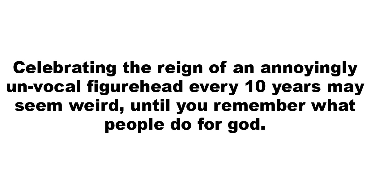 Celebrating the reign of an annoyingly un-vocal figurehead every 10 years may seem weird, until you remember what people do for god.