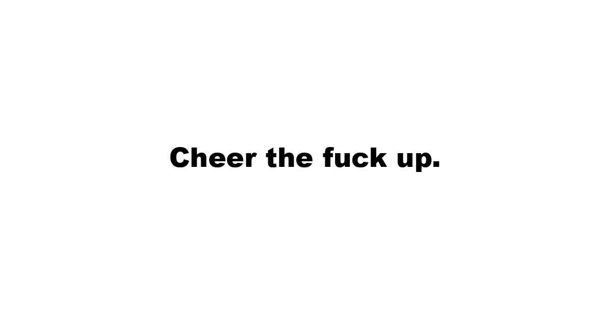 Cheer the fuck up.