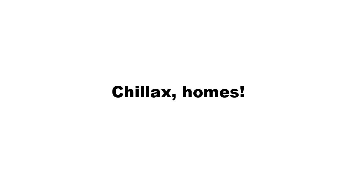 Chillax, homes!