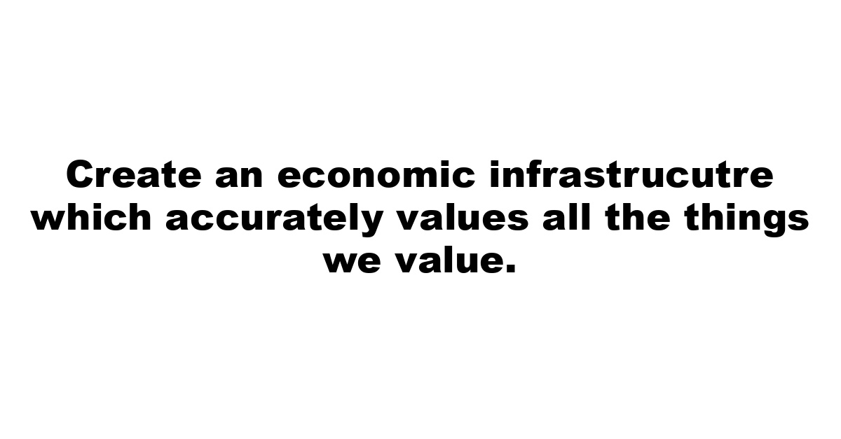 Create an economic infrastrucutre which accurately values all the things we value.