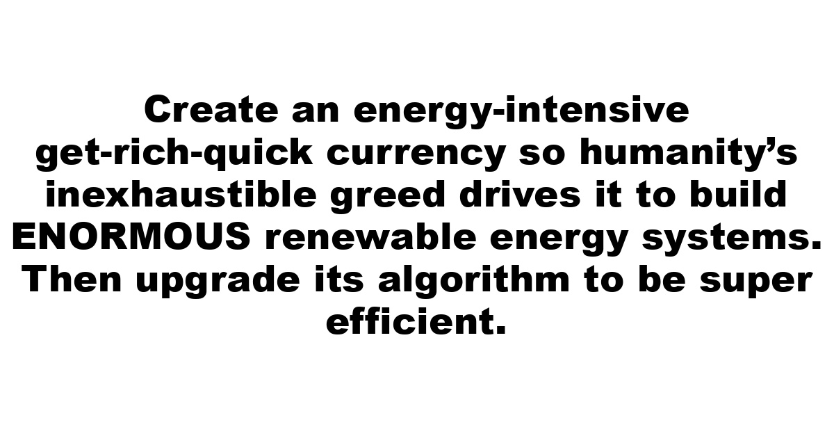 Create an energy-intensive get-rich-quick currency so humanity’s inexhaustible greed drives it to build ENORMOUS renewable energy systems.  Then upgrade its algorithm to be super efficient.