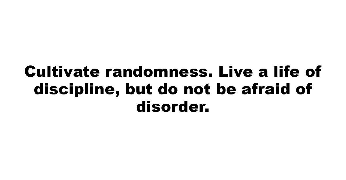 Cultivate randomness. Live a life of discipline, but do not be afraid of disorder.