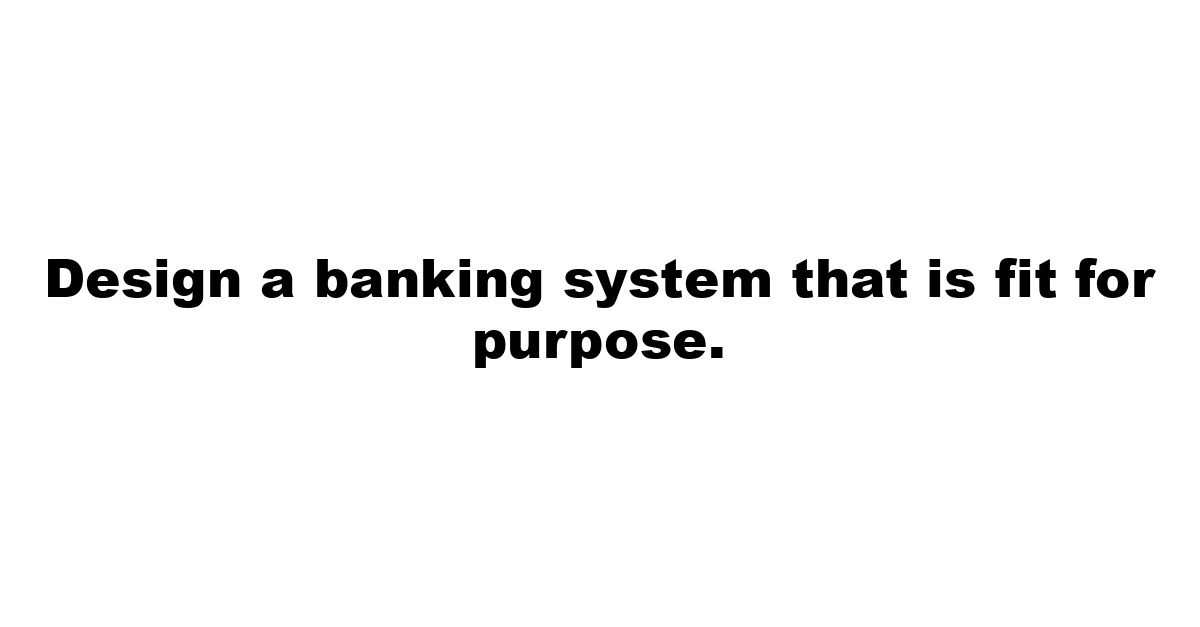 Design a banking system that is fit for purpose.