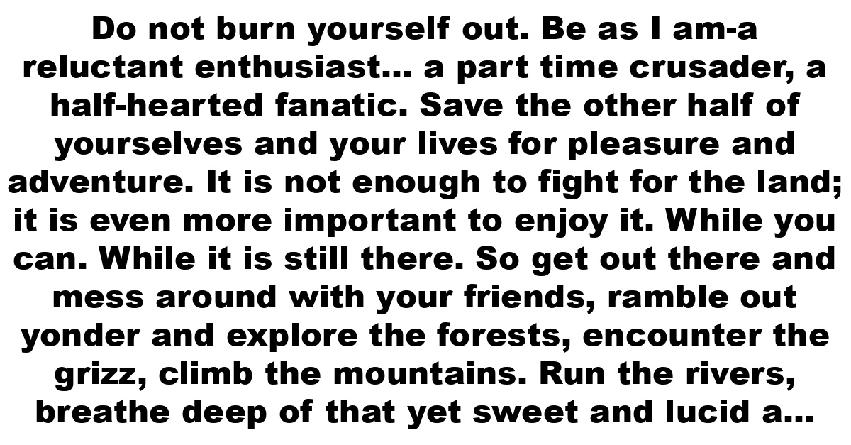 Do not burn yourself out. Be as I am-a reluctant enthusiast… a part time crusader, a half-hearted fanatic. Save the other half of yourselves and your lives for pleasure and adventure. It is not enough to fight for the land; it is even more important to enjoy it. While you can. While it is still there. So get out there and mess around with your friends, ramble out yonder and explore the forests, encounter the grizz, climb the mountains. Run the rivers, breathe deep of that yet sweet and lucid air, sit quietly for a while and contemplate the precious stillness, that lovely, mysterious and awesome space. Enjoy yourselves, keep your brain in your head and your head firmly attached to your body, the body active and alive, and I promise you this much: I promise you this one sweet victory over our enemies, over those deskbound people with their hearts in a safe deposit box and their eyes hypnotized by desk calculators. I promise you this: you will outlive the bastards.