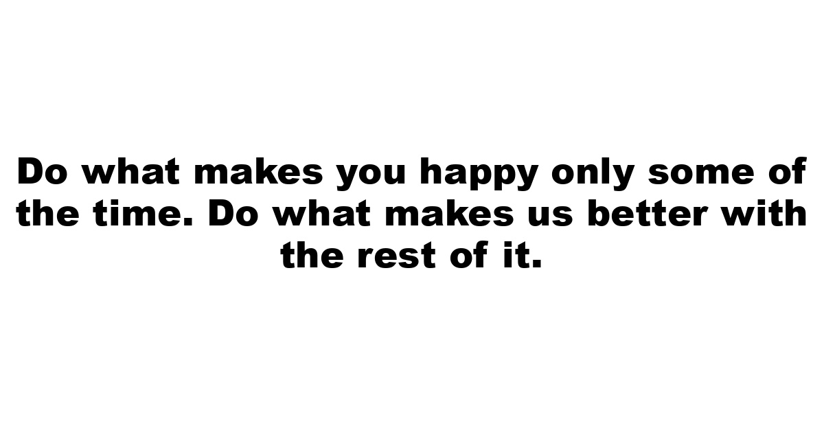 Do what makes you happy only some of the time. Do what makes us better with the rest of it.