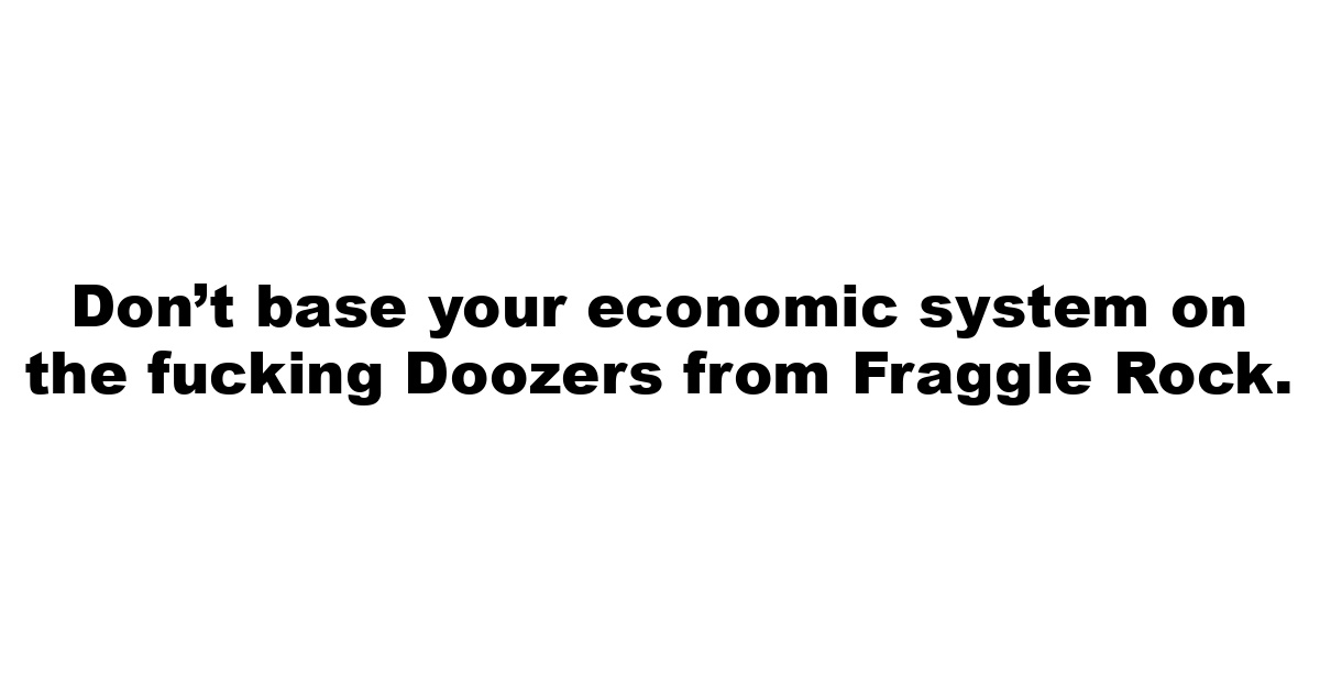 Don’t base your economic system on the fucking Doozers from Fraggle Rock.