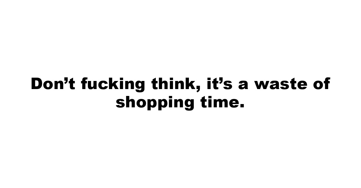 Don’t fucking think, it’s a waste of shopping time.