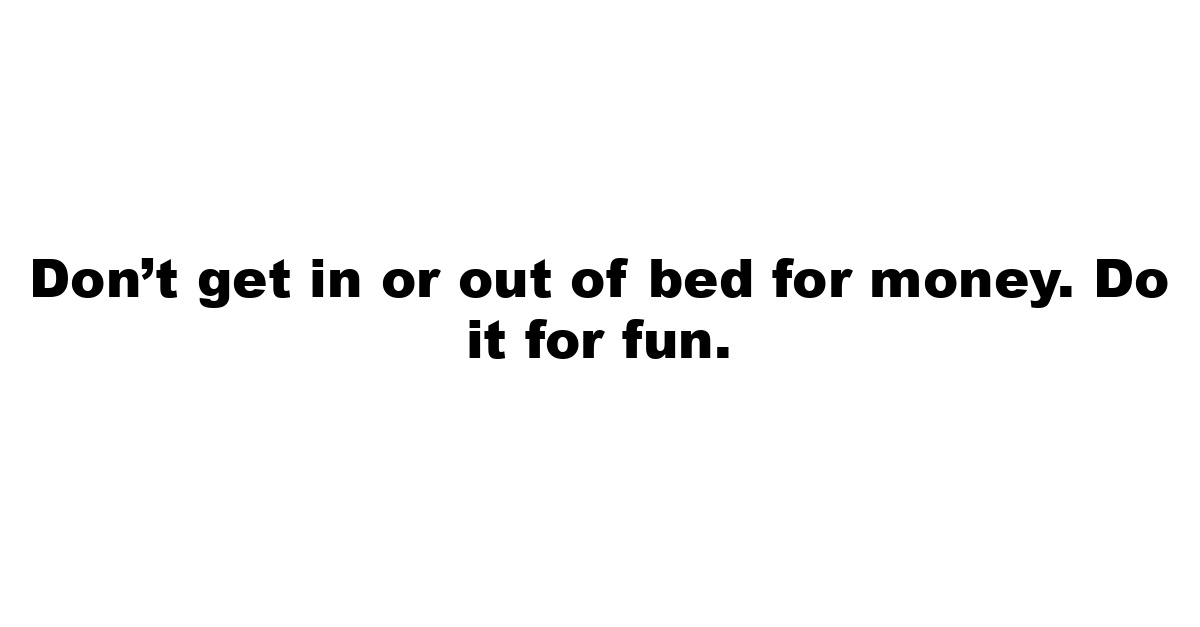 Don’t get in or out of bed for money.  Do it for fun.