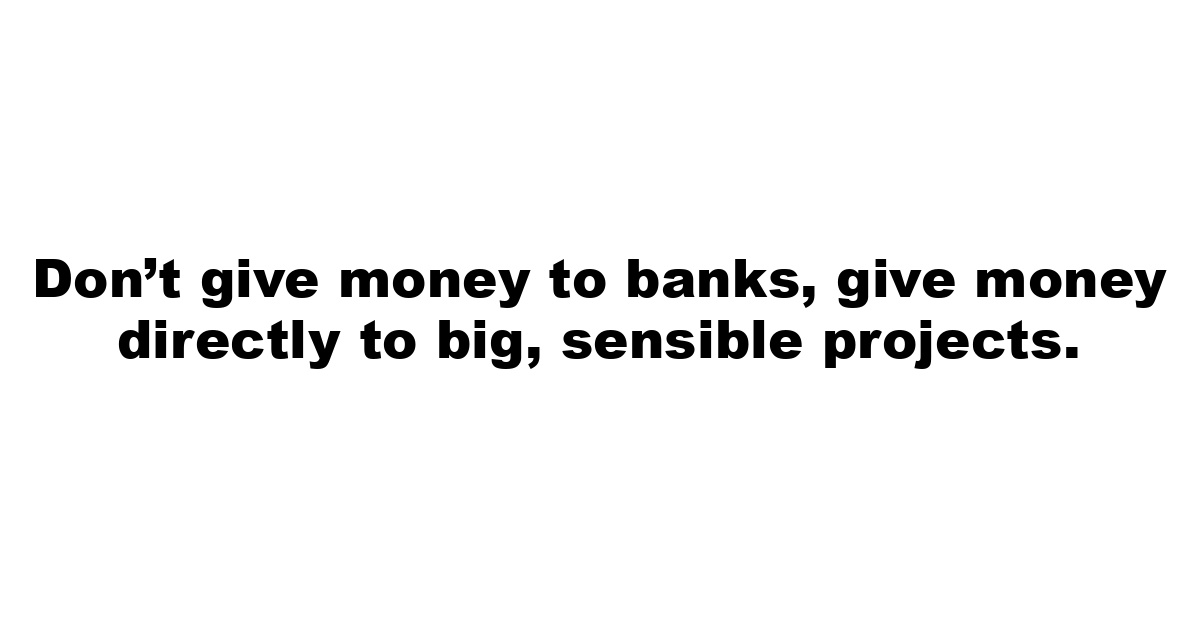 Don’t give money to banks, give money directly to big, sensible projects.