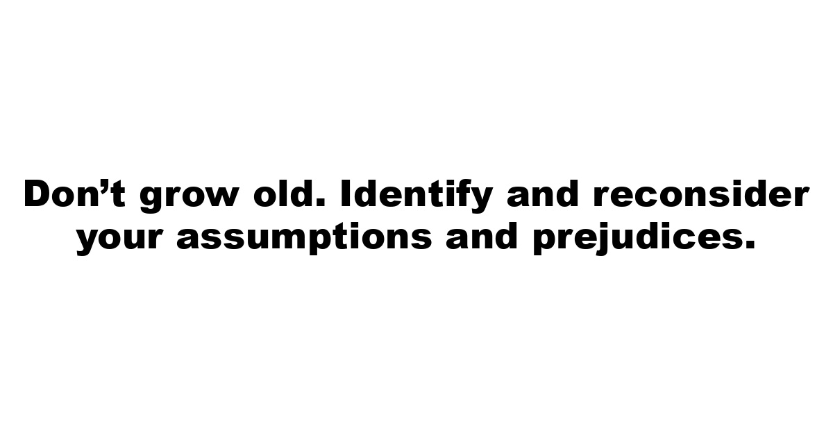 Don’t grow old.  Identify and reconsider your assumptions and prejudices.