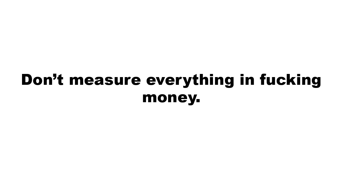 Don’t measure everything in fucking money.