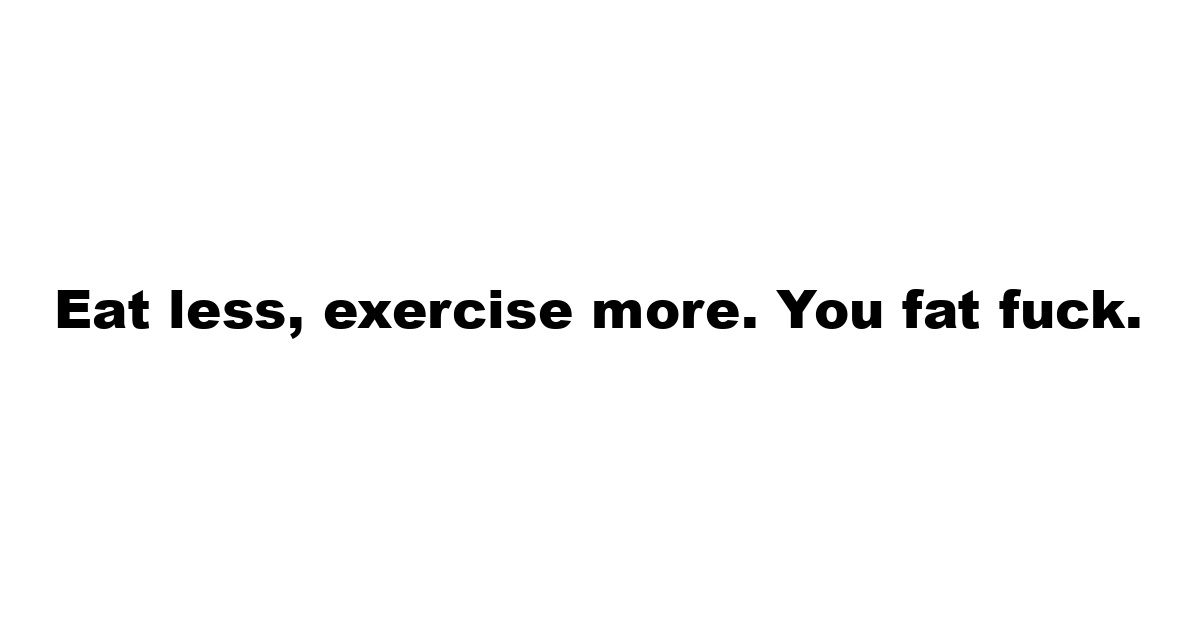 Eat less, exercise more. You fat fuck.