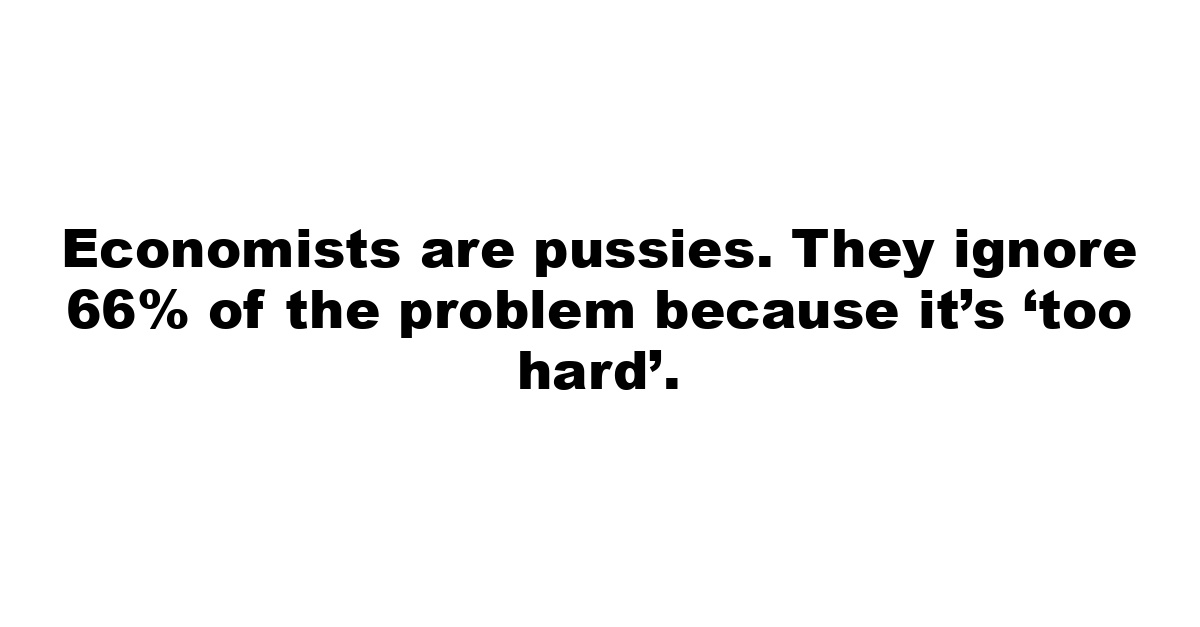 Economists are pussies. They ignore 66% of the problem because it’s ‘too hard’.