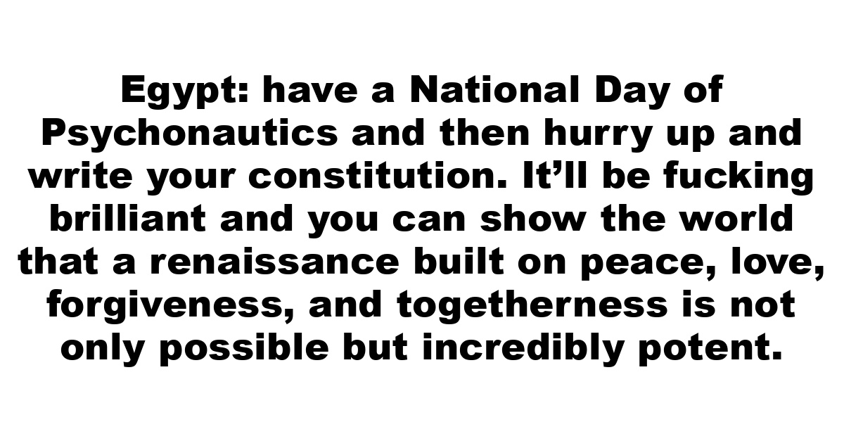 Egypt: have a National Day of Psychonautics and then hurry up and write your constitution. It’ll be fucking brilliant and you can show the world that a renaissance built on peace, love, forgiveness, and togetherness is not only possible but incredibly potent.