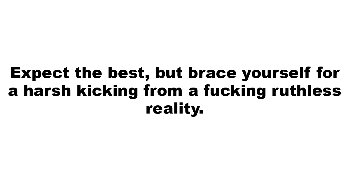 Expect the best, but brace yourself for a harsh kicking from a fucking ruthless reality.