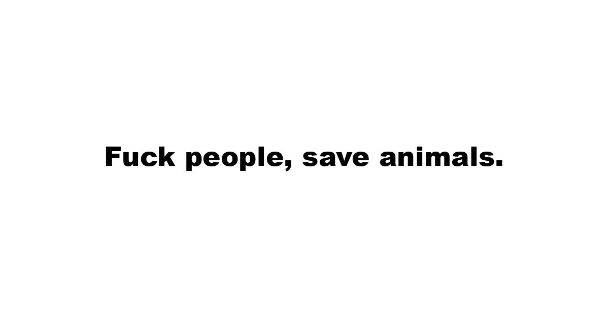 Fuck people, save animals.