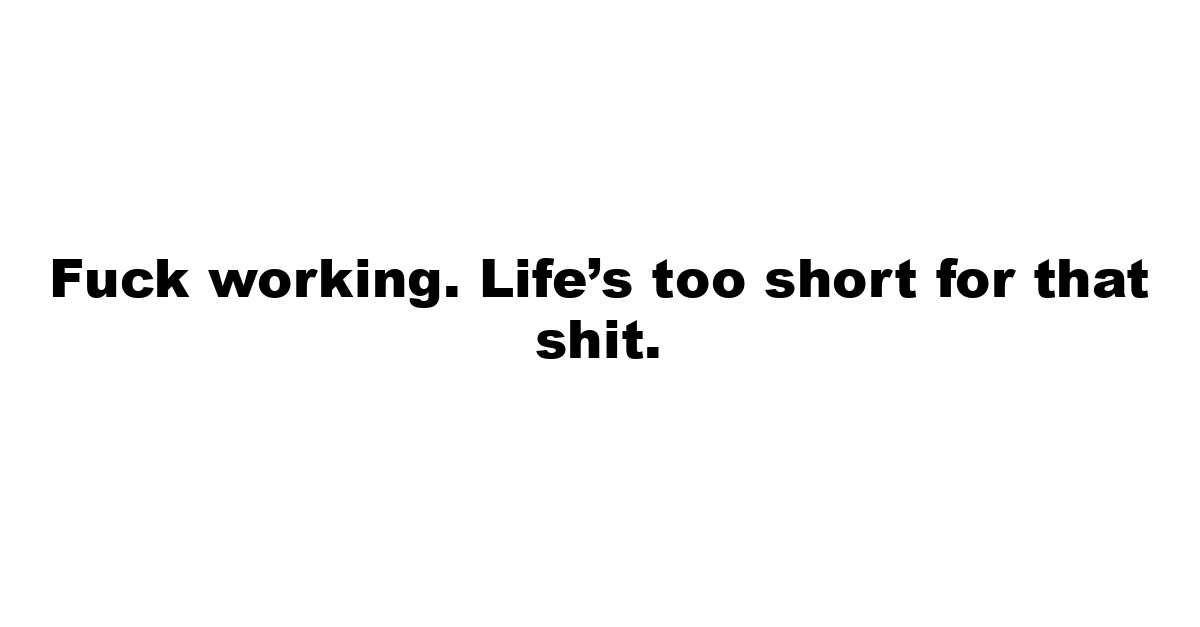 Fuck working. Life’s too short for that shit.