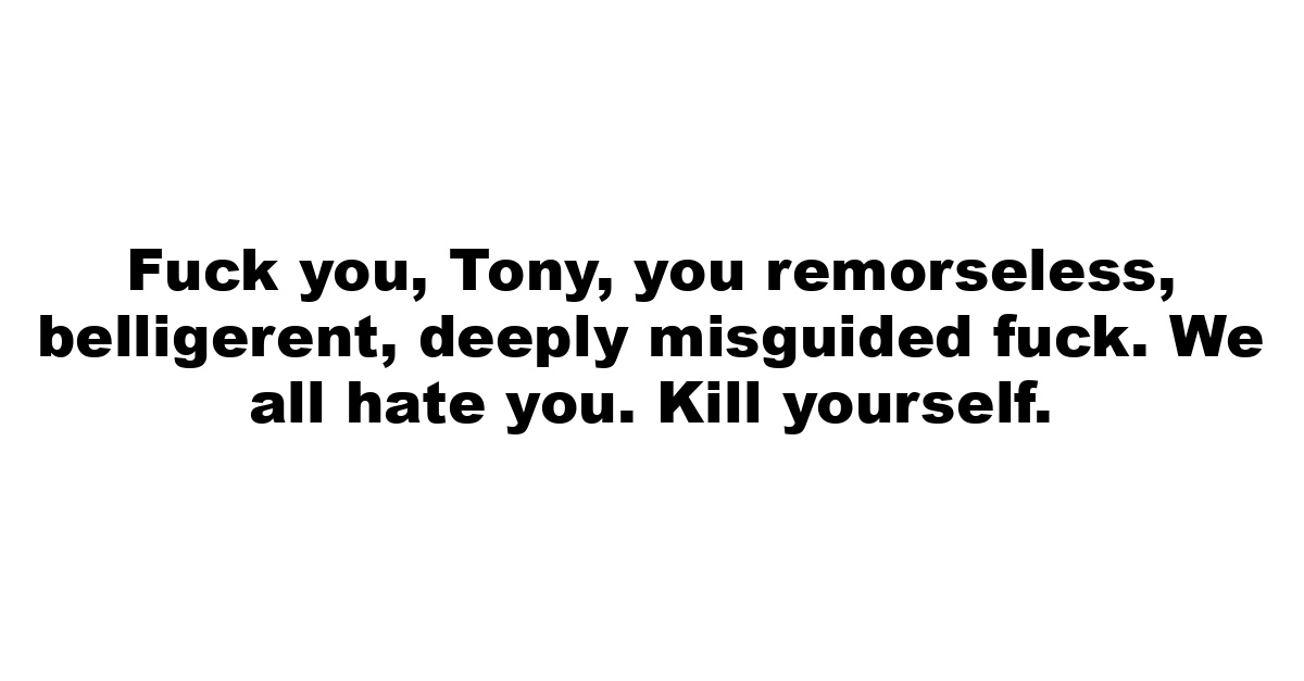 Fuck you, Tony, you remorseless, belligerent, deeply misguided fuck. We all hate you. Kill yourself.