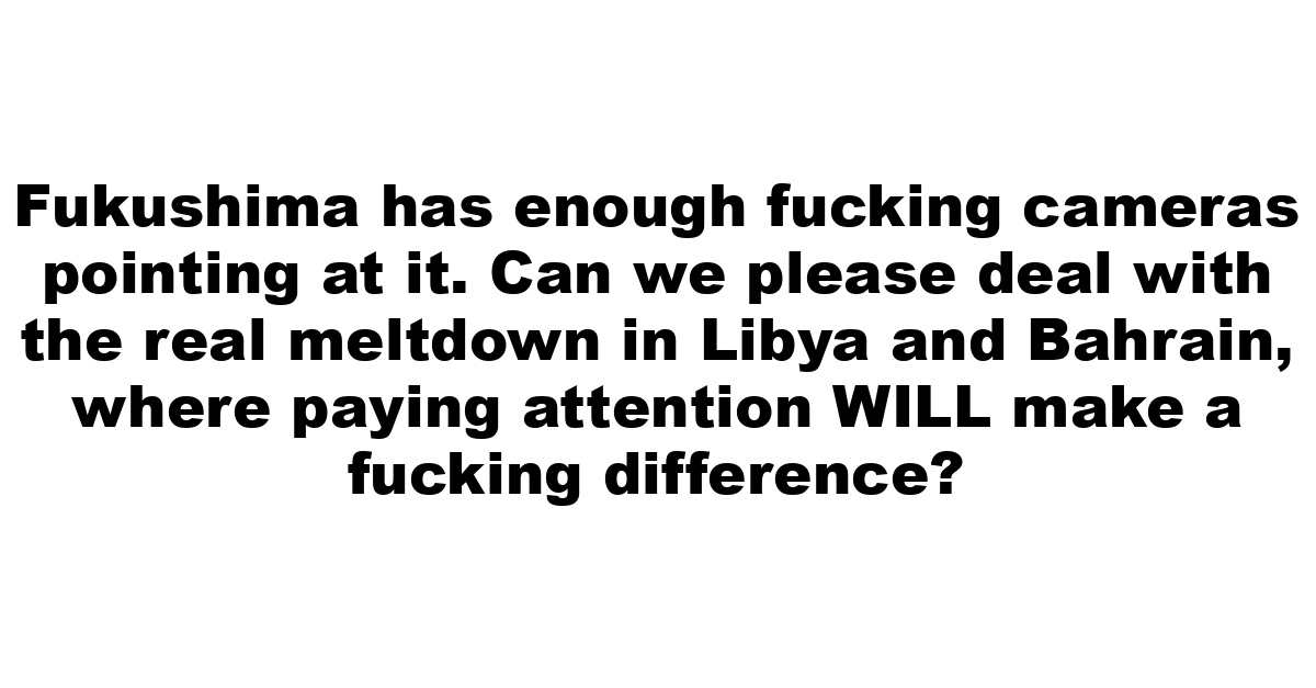 Fukushima has enough fucking cameras pointing at it. Can we please deal with the real meltdown in Libya and Bahrain, where paying attention WILL make a fucking difference?