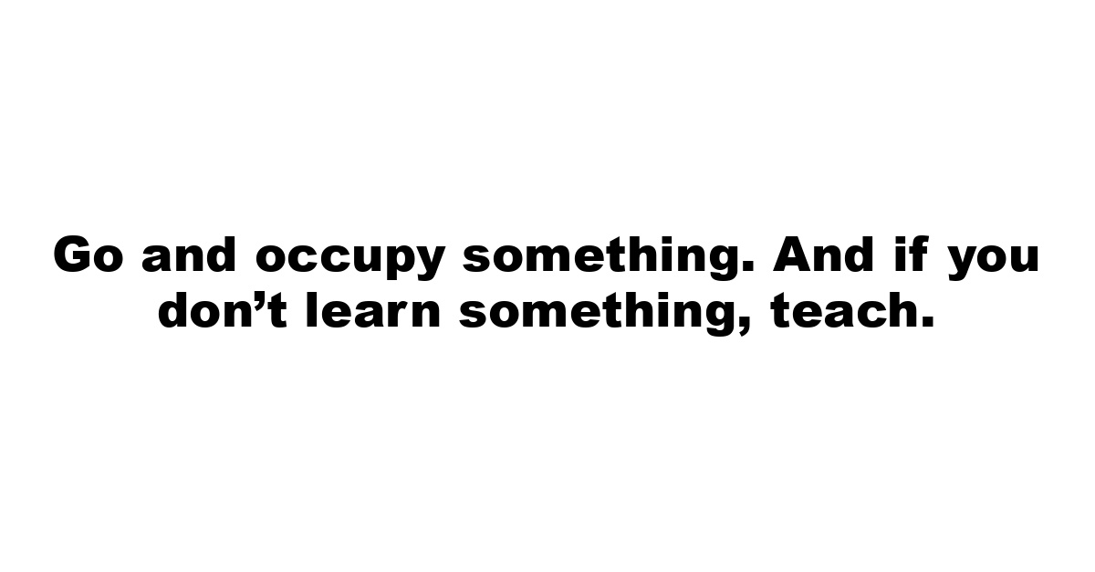 Go and occupy something. And if you don’t learn something, teach.