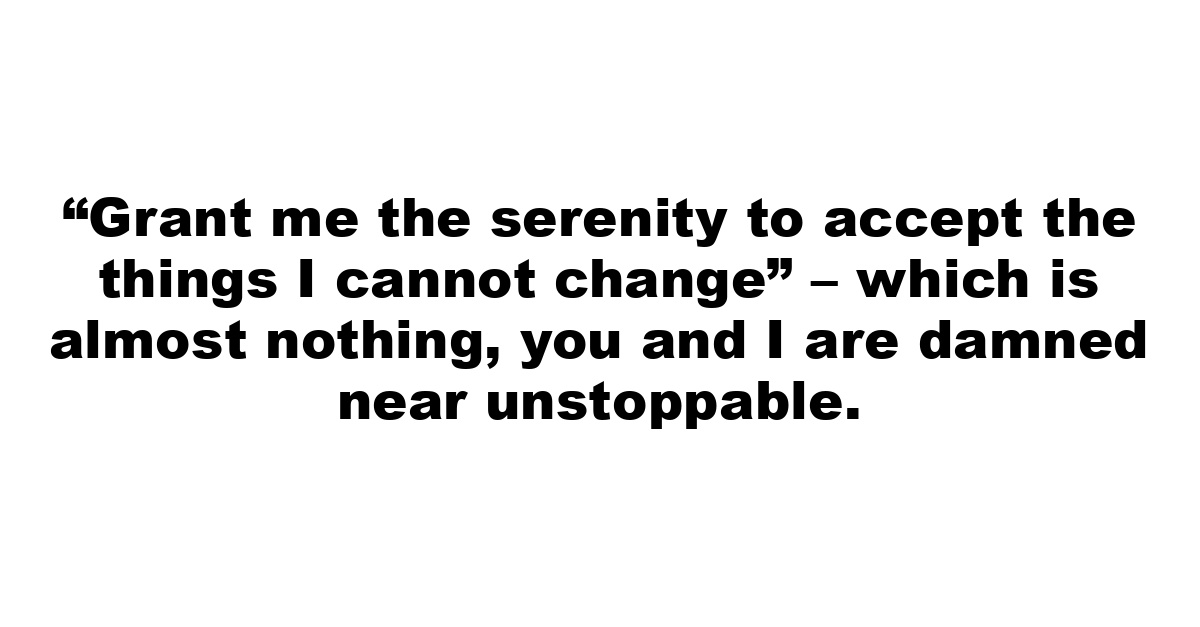 “Grant me the serenity to accept the things I cannot change” – which is almost nothing, you and I are damned near unstoppable.