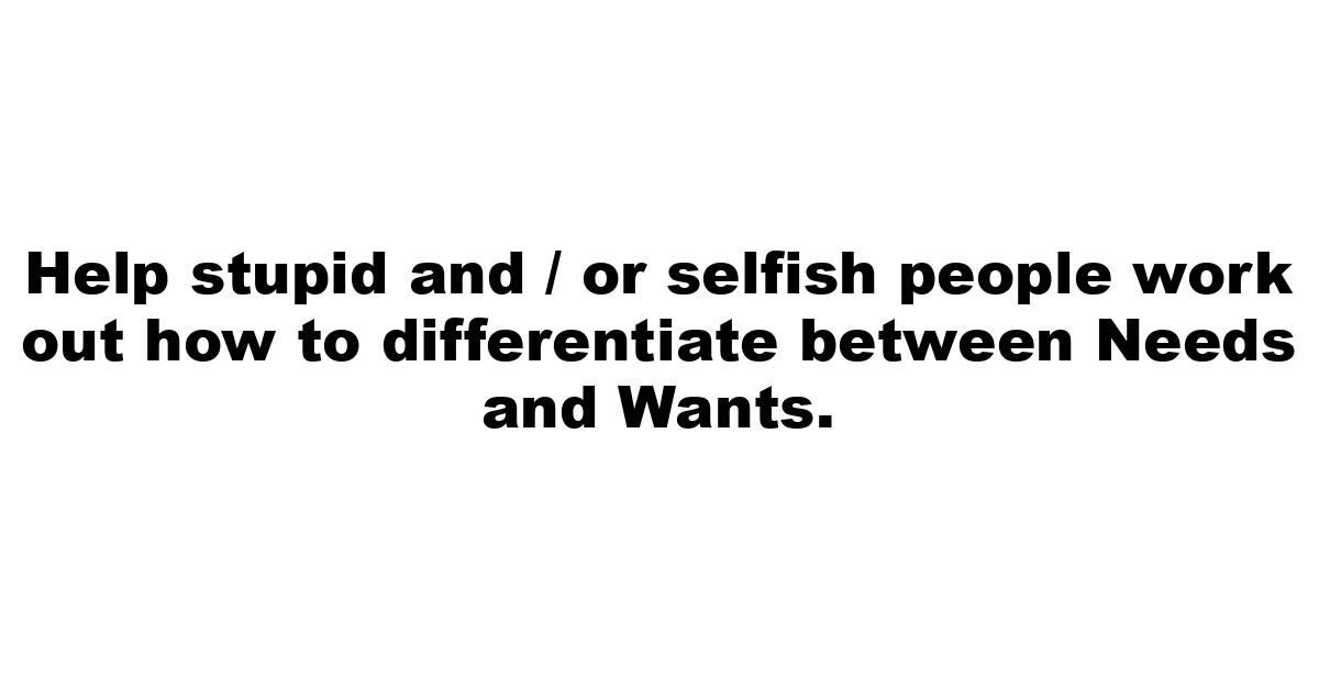 Help stupid and / or selfish people work out how to differentiate between Needs and Wants.