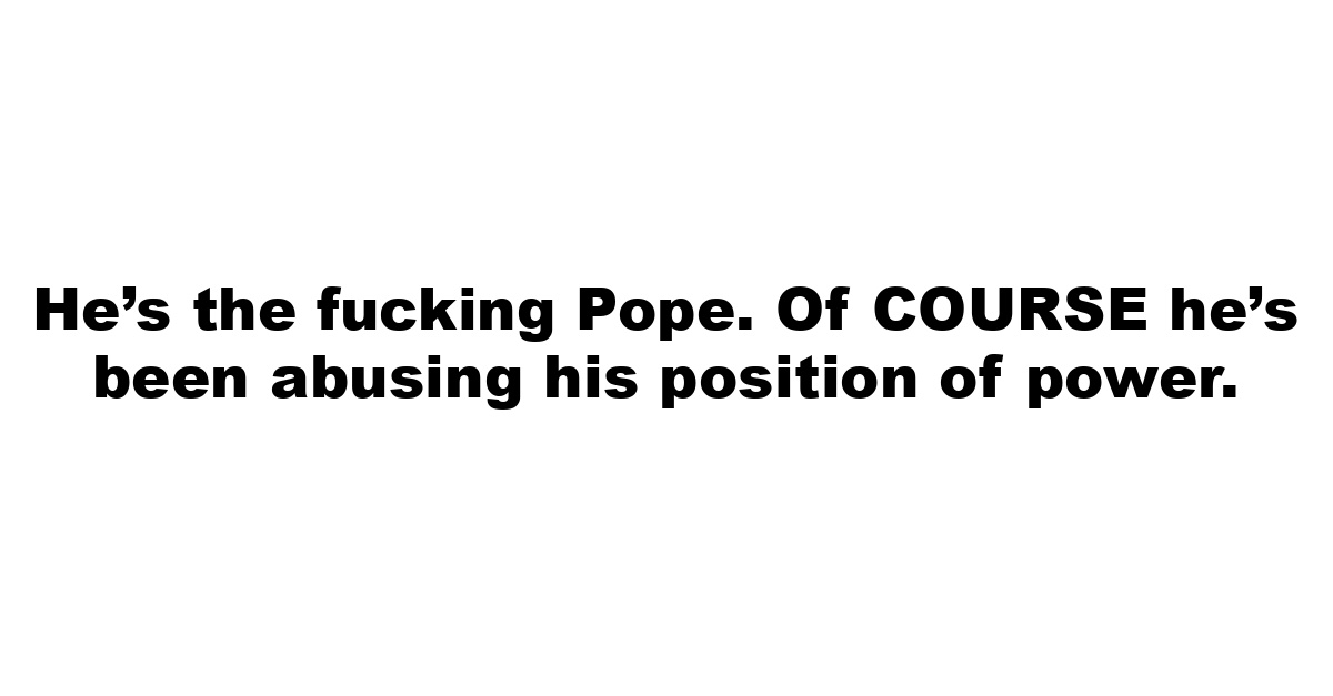 He’s the fucking Pope. Of COURSE he’s been abusing his position of power.