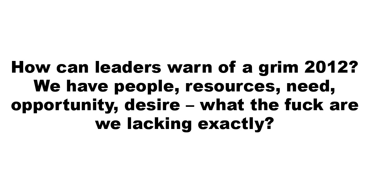 How can leaders warn of a grim 2012? We have people, resources, need, opportunity, desire – what the fuck are we lacking exactly?