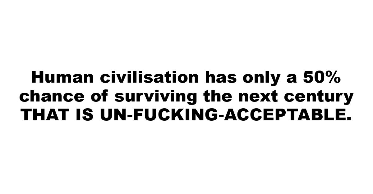 Human civilisation has only a 50% chance of surviving the next century THAT IS UN-FUCKING-ACCEPTABLE.