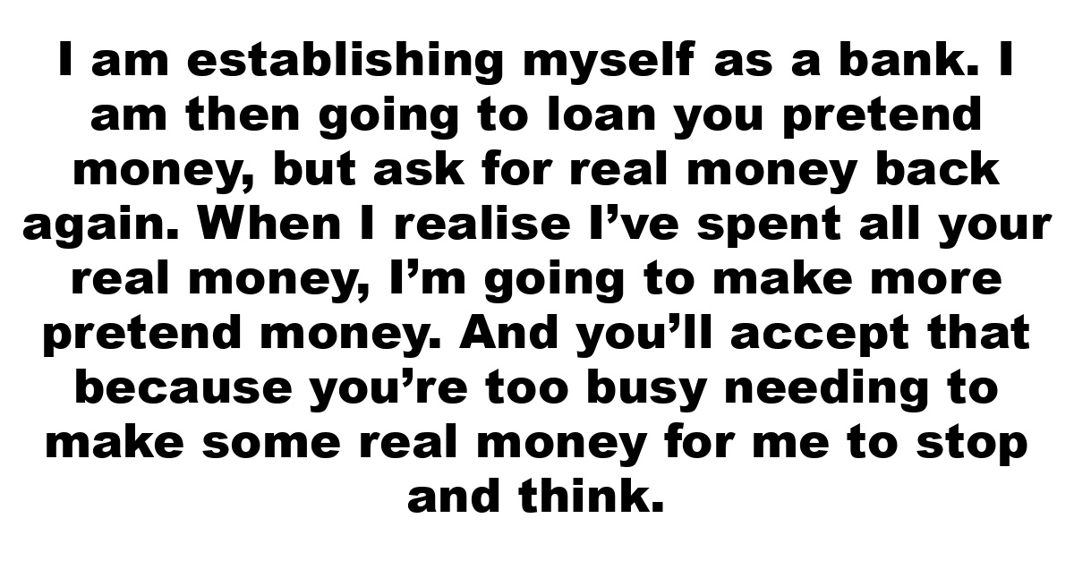 I am establishing myself as a bank. I am then going to loan you pretend money, but ask for real money back again. When I realise I’ve spent all your real money, I’m going to make more pretend money. And you’ll accept that because you’re too busy needing to make some real money for me to stop and think.