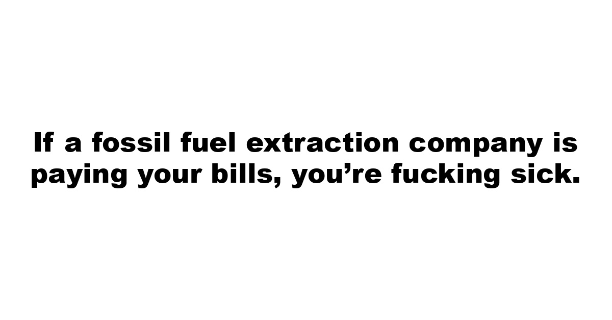 If a fossil fuel extraction company is paying your bills, you’re fucking sick.