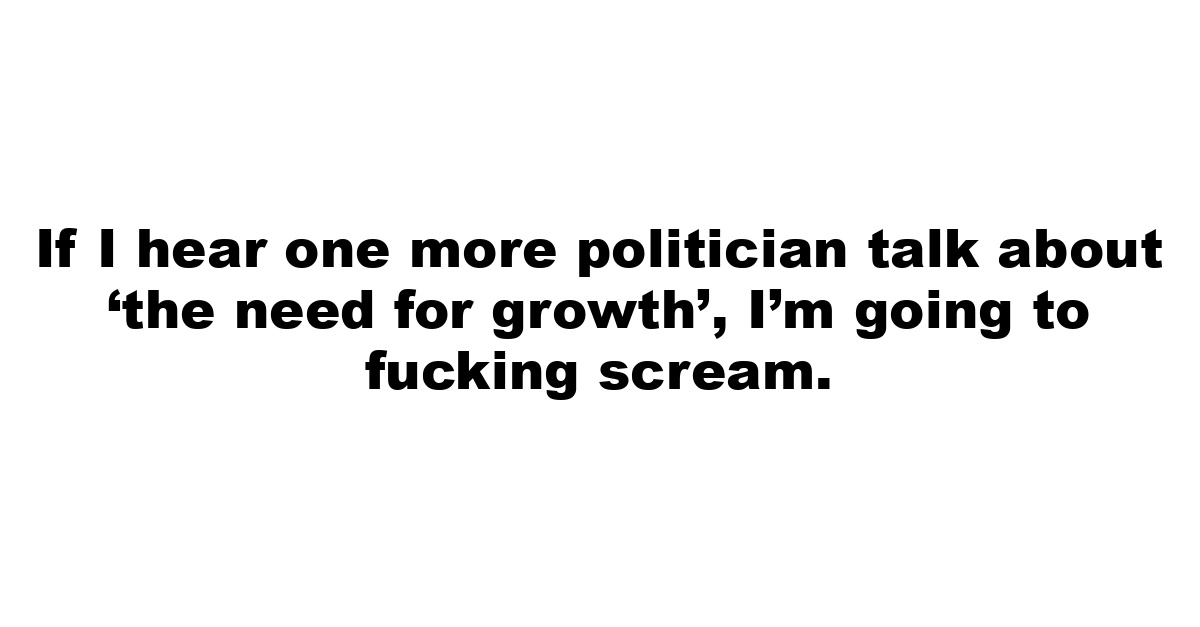 If I hear one more politician talk about ‘the need for growth’, I’m going to fucking scream.