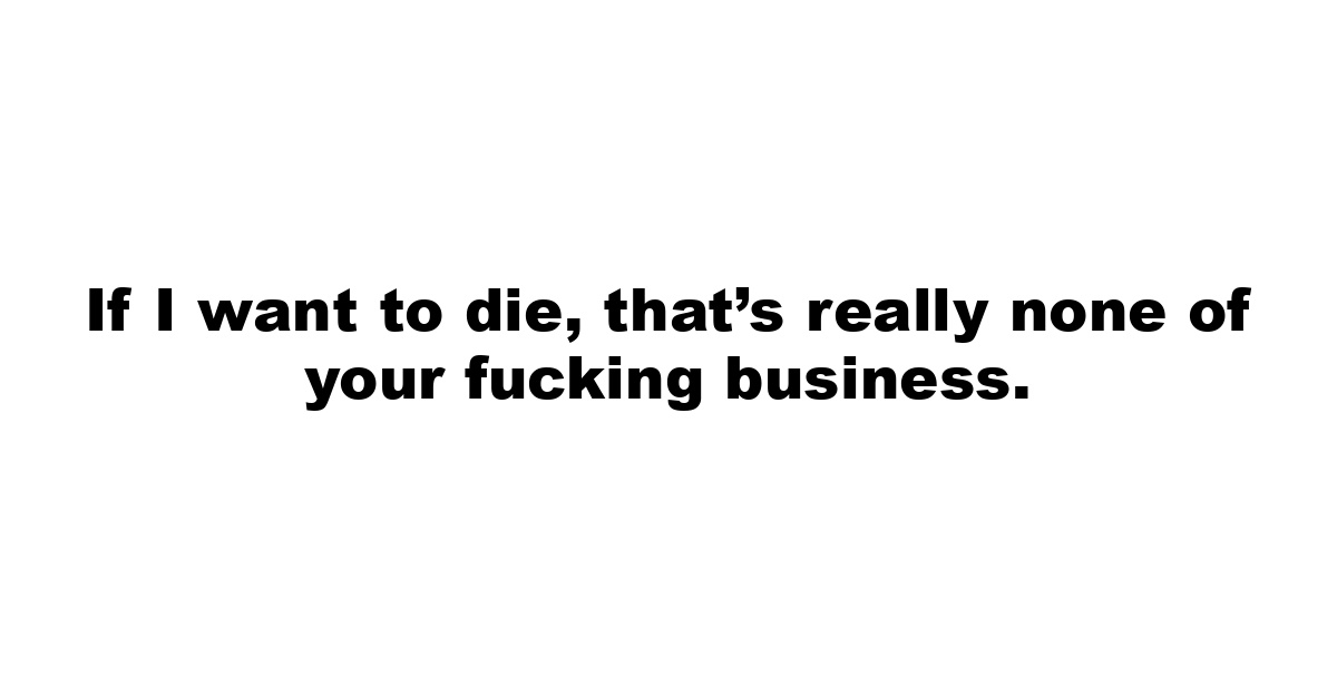 If I want to die, that’s really none of your fucking business.