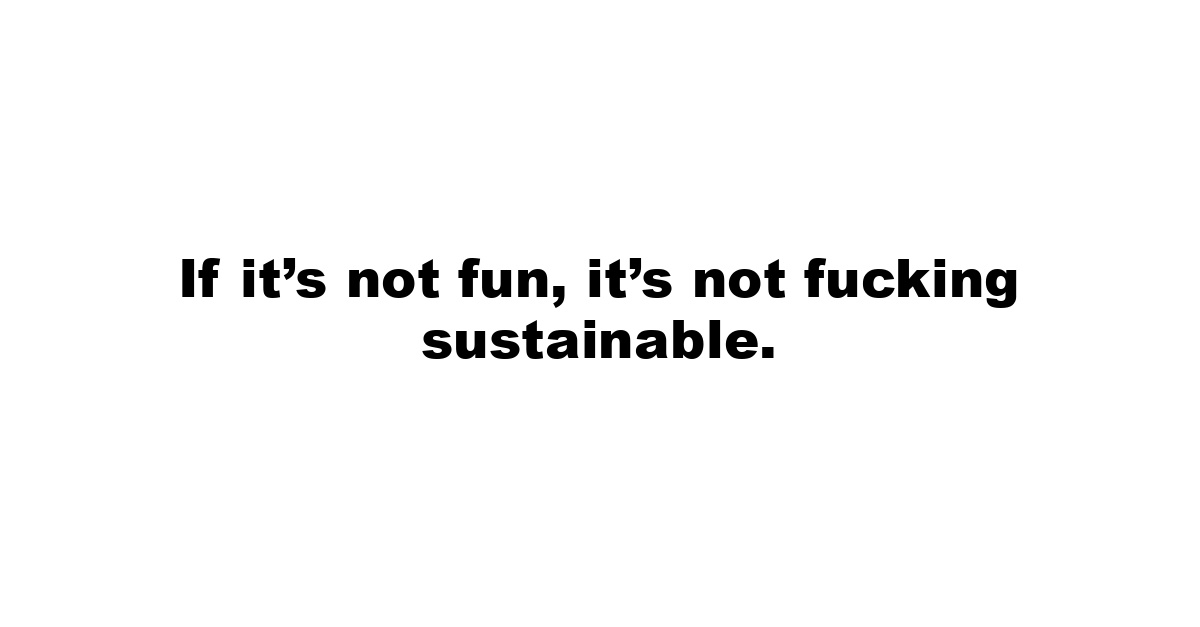 If it’s not fun, it’s not fucking sustainable.